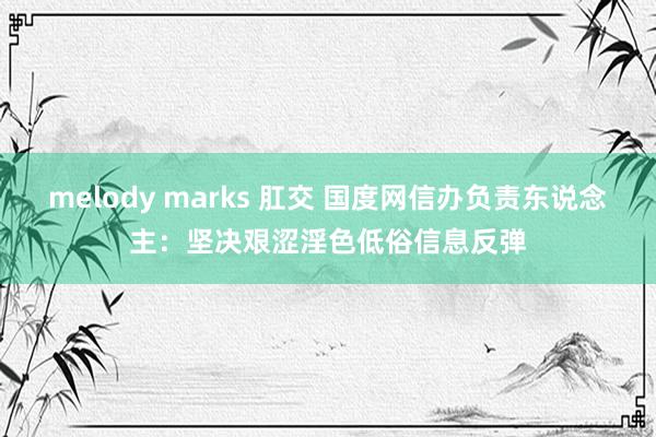 melody marks 肛交 国度网信办负责东说念主：坚决艰涩淫色低俗信息反弹