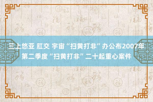 三上悠亚 肛交 宇宙“扫黄打非”办公布2007年第二季度“扫黄打非”二十起重心案件