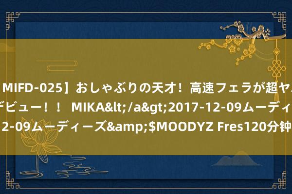 【MIFD-025】おしゃぶりの天才！高速フェラが超ヤバイ即尺黒ギャルAVデビュー！！ MIKA</a>2017-12-09ムーディーズ&$MOODYZ Fres120分钟 拱墅糖糖