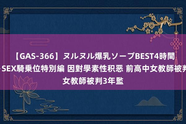 【GAS-366】ヌルヌル爆乳ソープBEST4時間 マットSEX騎乗位特別編 因對學素性积恶 前高中女教師被判3年監