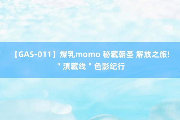 【GAS-011】爆乳momo 秘藏朝圣 解放之旅!＂滇藏线＂色影纪行