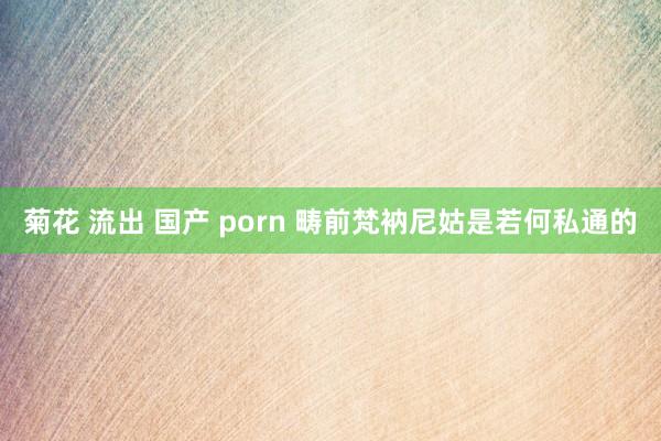 菊花 流出 国产 porn 畴前梵衲尼姑是若何私通的