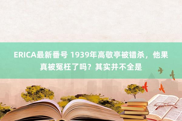 ERICA最新番号 1939年高敬亭被错杀，他果真被冤枉了吗？其实并不全是