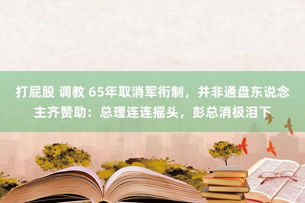 打屁股 调教 65年取消军衔制，并非通盘东说念主齐赞助：总理连连摇头，彭总消极泪下