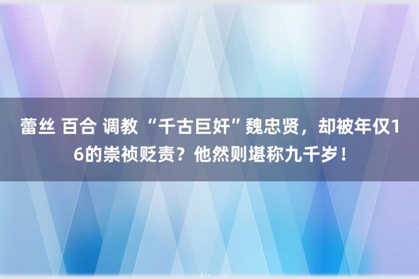 蕾丝 百合 调教 “千古巨奸”魏忠贤，却被年仅16的崇祯贬责？他然则堪称九千岁！