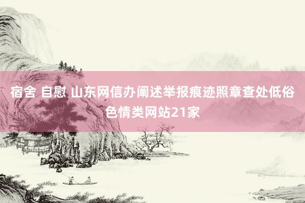 宿舍 自慰 山东网信办阐述举报痕迹照章查处低俗色情类网站21家