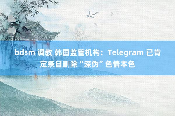 bdsm 调教 韩国监管机构：Telegram 已肯定条目删除“深伪”色情本色