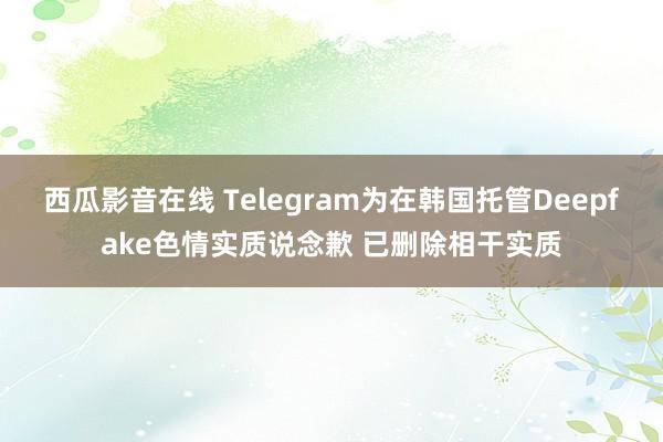 西瓜影音在线 Telegram为在韩国托管Deepfake色情实质说念歉 已删除相干实质