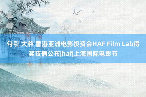 勾引 大爷 香港亚洲电影投资会HAF Film Lab得奖技俩公布|haf|上海国际电影节