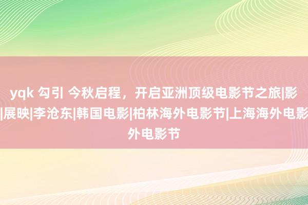 yqk 勾引 今秋启程，开启亚洲顶级电影节之旅|影展|展映|李沧东|韩国电影|柏林海外电影节|上海海外电影节