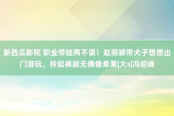 新西瓜影院 职业带娃两不误！赵丽颖带犬子想想出门游玩，拎起裤腿无偶像牵累|大s|冯绍峰