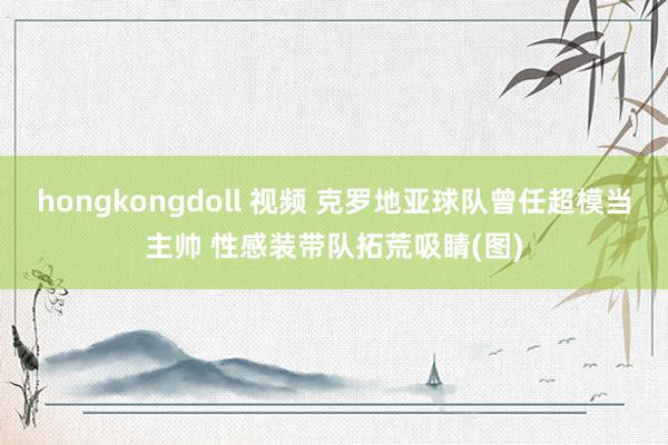 hongkongdoll 视频 克罗地亚球队曾任超模当主帅 性感装带队拓荒吸睛(图)