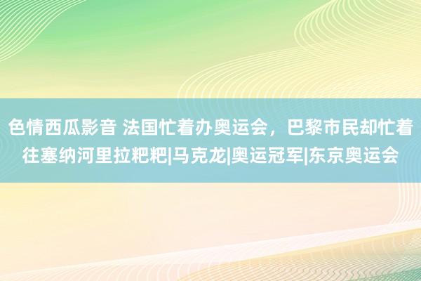 色情西瓜影音 法国忙着办奥运会，巴黎市民却忙着往塞纳河里拉粑粑|马克龙|奥运冠军|东京奥运会