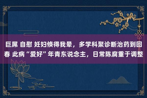 巨屌 自慰 妊妇倏得我晕，多学科聚诊断治药到回春 此病“爱好”年青东说念主，日常陈腐重于调整