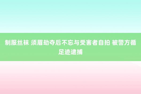 制服丝袜 须眉劫夺后不忘与受害者自拍 被警方循足迹逮捕