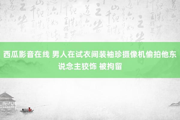 西瓜影音在线 男人在试衣间装袖珍摄像机偷拍他东说念主狡饰 被拘留