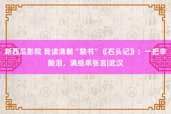 新西瓜影院 我读清朝“禁书”《石头记》：一把辛酸泪，满纸乖张言|武汉