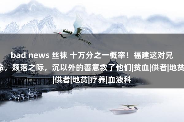 bad news 丝袜 十万分之一概率！福建这对兄妹靠输血续命，颓落之际，沉以外的善意救了他们|贫血|供者|地贫|疗养|血液科