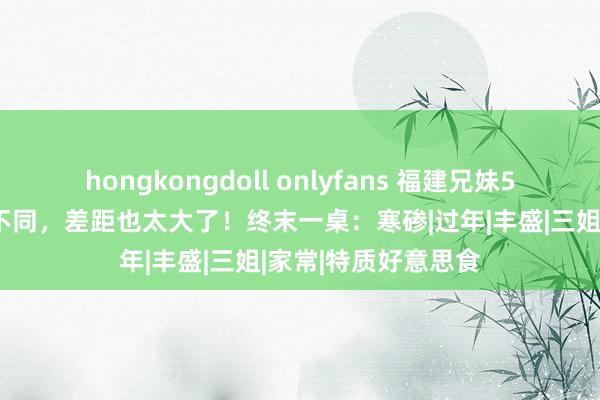 hongkongdoll onlyfans 福建兄妹5个晒除夕饭，办事不同，差距也太大了！终末一桌：寒碜|过年|丰盛|三姐|家常|特质好意思食