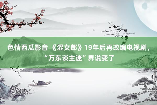 色情西瓜影音 《涩女郎》19年后再改编电视剧，“万东谈主迷”界说变了