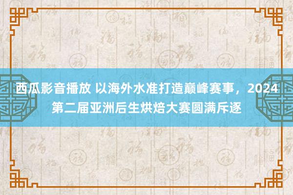 西瓜影音播放 以海外水准打造巅峰赛事，2024第二届亚洲后生烘焙大赛圆满斥逐