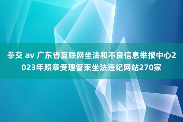 拳交 av 广东省互联网坐法和不良信息举报中心2023年照章受理管束坐法违纪网站270家