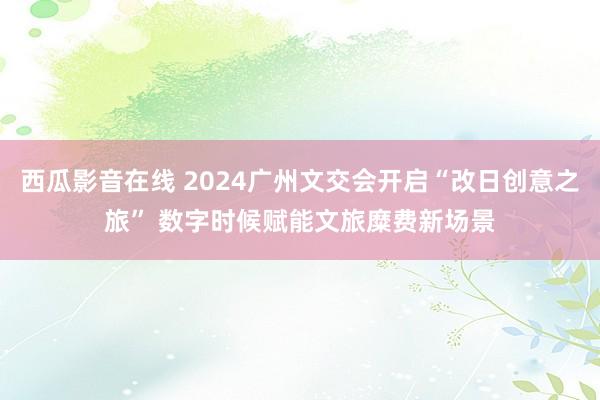 西瓜影音在线 2024广州文交会开启“改日创意之旅” 数字时候赋能文旅糜费新场景