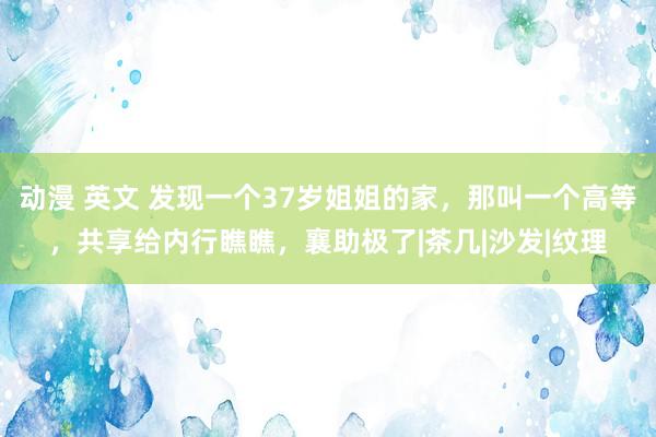 动漫 英文 发现一个37岁姐姐的家，那叫一个高等，共享给内行瞧瞧，襄助极了|茶几|沙发|纹理