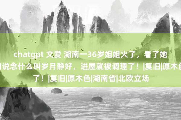 chatgpt 文爱 湖南一36岁姐姐火了，看了她的70㎡小家，才知说念什么叫岁月静好，进屋就被调理了！|复旧|原木色|湖南省|北欧立场