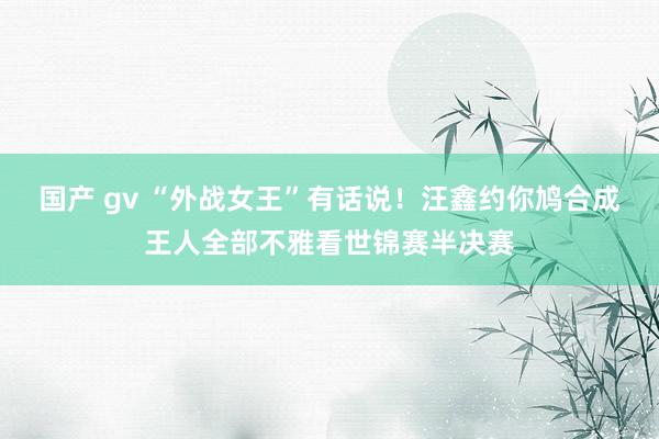 国产 gv “外战女王”有话说！汪鑫约你鸠合成王人全部不雅看世锦赛半决赛