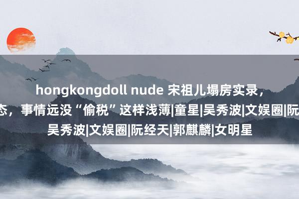 hongkongdoll nude 宋祖儿塌房实录，各大卫视连夜删动态，事情远没“偷税”这样浅薄|童星|吴秀波|文娱圈|阮经天|郭麒麟|女明星