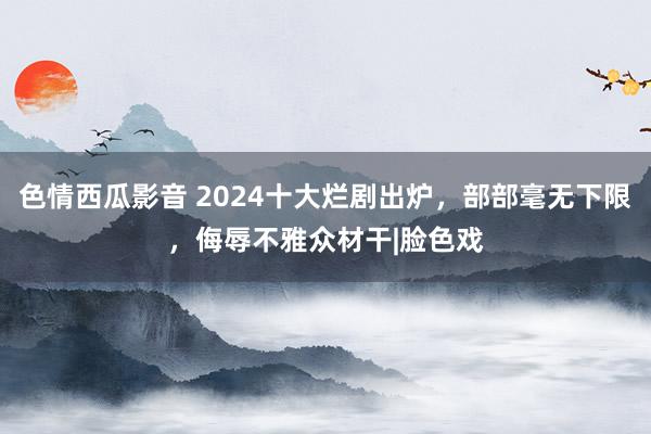 色情西瓜影音 2024十大烂剧出炉，部部毫无下限，侮辱不雅众材干|脸色戏