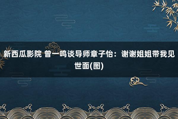 新西瓜影院 曾一鸣谈导师章子怡：谢谢姐姐带我见世面(图)