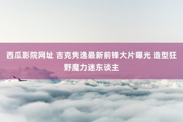 西瓜影院网址 吉克隽逸最新前锋大片曝光 造型狂野魔力迷东谈主