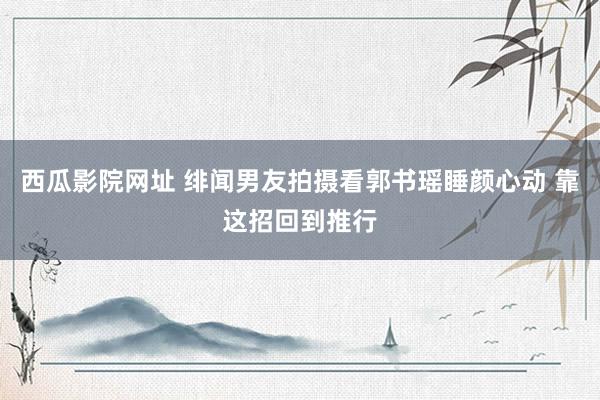 西瓜影院网址 绯闻男友拍摄看郭书瑶睡颜心动 靠这招回到推行