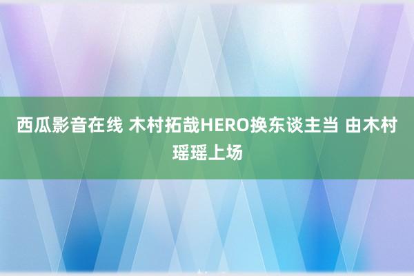 西瓜影音在线 木村拓哉HERO换东谈主当 由木村瑶瑶上场