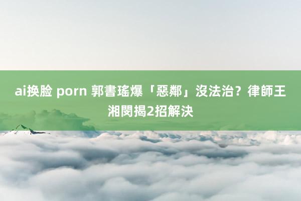 ai换脸 porn 郭書瑤爆「惡鄰」沒法治？　律師王湘閔揭2招解決