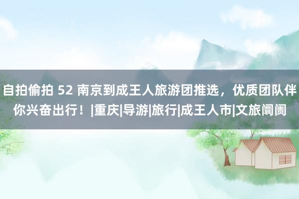 自拍偷拍 52 南京到成王人旅游团推选，优质团队伴你兴奋出行！|重庆|导游|旅行|成王人市|文旅阛阓