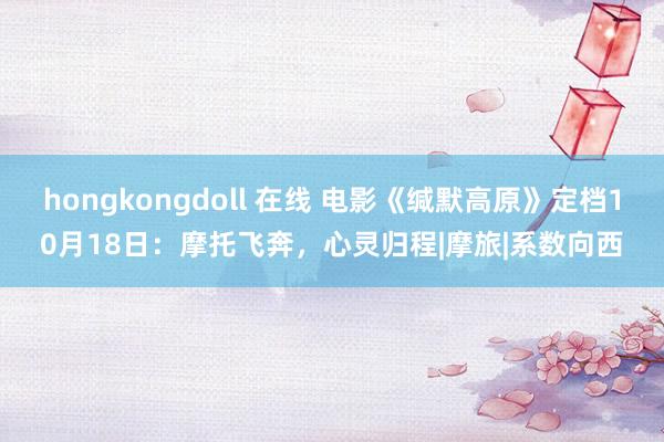 hongkongdoll 在线 电影《缄默高原》定档10月18日：摩托飞奔，心灵归程|摩旅|系数向西