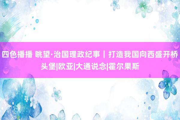 四色播播 眺望·治国理政纪事｜打造我国向西盛开桥头堡|欧亚|大通说念|霍尔果斯