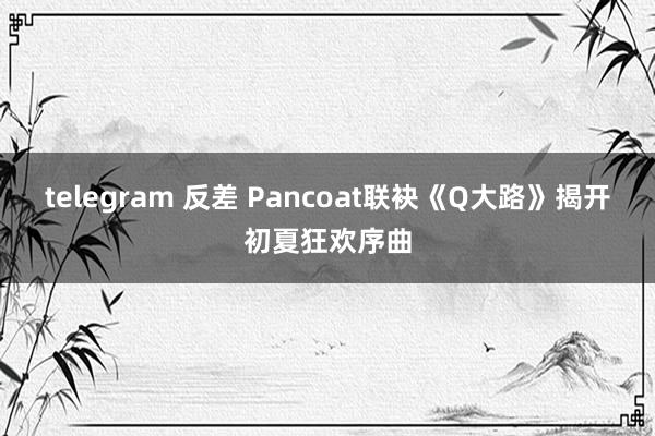 telegram 反差 Pancoat联袂《Q大路》揭开初夏狂欢序曲