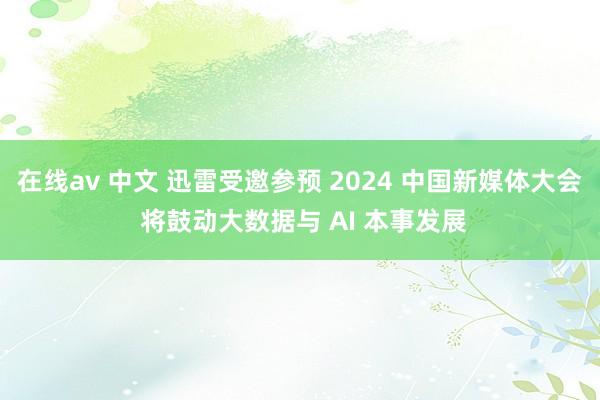 在线av 中文 迅雷受邀参预 2024 中国新媒体大会 将鼓动大数据与 AI 本事发展