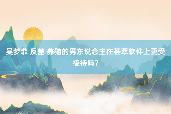 吴梦菲 反差 养猫的男东说念主在荟萃软件上更受接待吗？