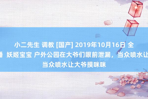 小二先生 调教 [国产] 2019年10月16日 全网最牛B直播  妖姬宝宝 户外公园在大爷们眼前泄漏，当众喷水让大爷摸咪咪