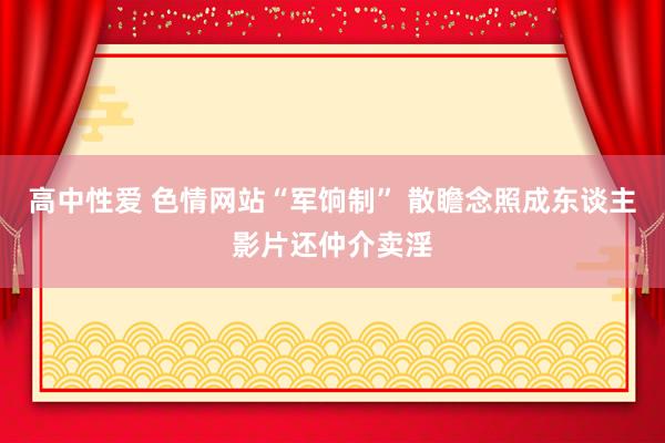 高中性爱 色情网站“军饷制” 散瞻念照成东谈主影片还仲介卖淫