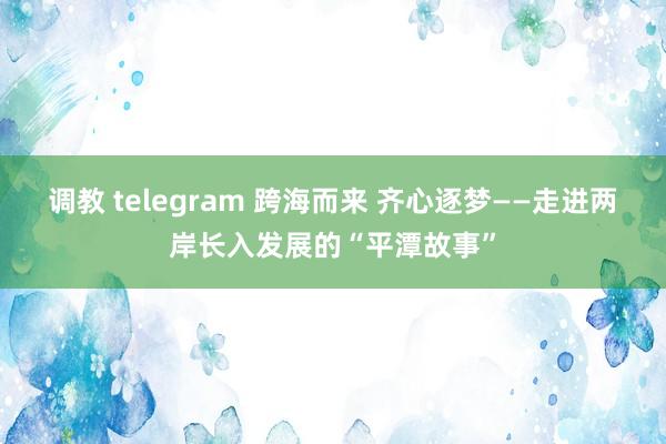 调教 telegram 跨海而来 齐心逐梦——走进两岸长入发展的“平潭故事”