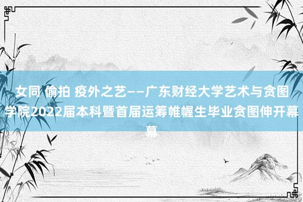 女同 偷拍 疫外之艺——广东财经大学艺术与贪图学院2022届本科暨首届运筹帷幄生毕业贪图伸开幕