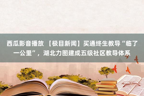 西瓜影音播放 【极目新闻】买通终生教导“临了一公里”，湖北力图建成五级社区教导体系