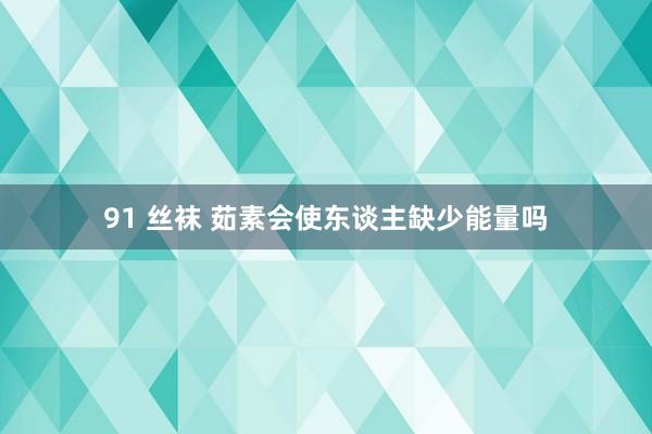 91 丝袜 茹素会使东谈主缺少能量吗