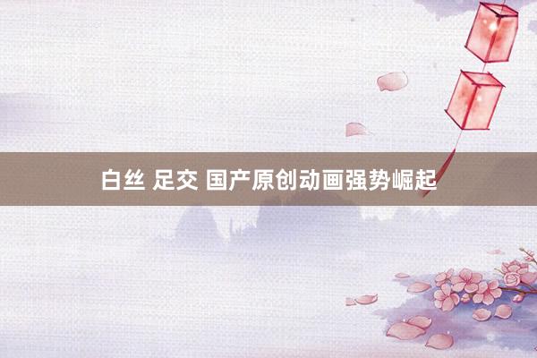 白丝 足交 国产原创动画强势崛起